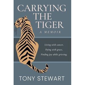 Carrying the Tiger: Living with Cancer, Dying with Grace, Finding Joy While Grie